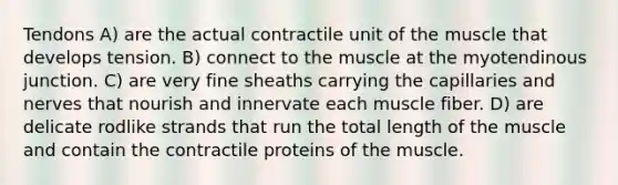 Tendons A) are the actual contractile unit of the muscle that develops tension. B) connect to the muscle at the myotendinous junction. C) are very fine sheaths carrying the capillaries and nerves that nourish and innervate each muscle fiber. D) are delicate rodlike strands that run the total length of the muscle and contain the contractile proteins of the muscle.