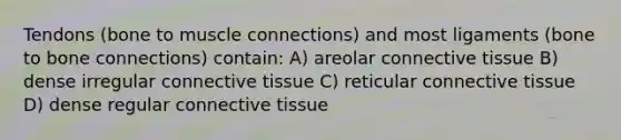 Tendons (bone to muscle connections) and most ligaments (bone to bone connections) contain: A) areolar connective tissue B) dense irregular connective tissue C) reticular connective tissue D) dense regular connective tissue