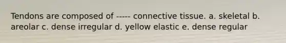 Tendons are composed of ----- connective tissue. a. skeletal b. areolar c. dense irregular d. yellow elastic e. dense regular