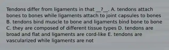 Tendons differ from ligaments in that __?__. A. tendons attach bones to bones while ligaments attach to joint capsules to bones B. tendons bind muscle to bone and ligaments bind bone to bone C. they are composed of different tissue types D. tendons are broad and flat and ligaments are cord-like E. tendons are vascularized while ligaments are not