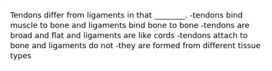 Tendons differ from ligaments in that ________. -tendons bind muscle to bone and ligaments bind bone to bone -tendons are broad and flat and ligaments are like cords -tendons attach to bone and ligaments do not -they are formed from different tissue types