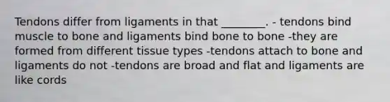 Tendons differ from ligaments in that ________. - tendons bind muscle to bone and ligaments bind bone to bone -they are formed from different tissue types -tendons attach to bone and ligaments do not -tendons are broad and flat and ligaments are like cords