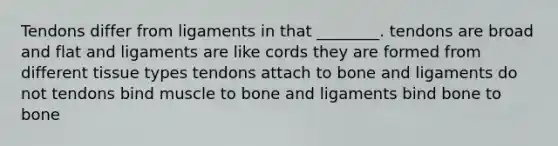 Tendons differ from ligaments in that ________. tendons are broad and flat and ligaments are like cords they are formed from different tissue types tendons attach to bone and ligaments do not tendons bind muscle to bone and ligaments bind bone to bone