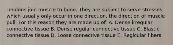 Tendons join muscle to bone. They are subject to serve stresses which usually only occur in one direction, the direction of muscle pull. For this reason they are made up of: A. Dense irregular connective tissue B. Dense regular connective tissue C. Elastic connective tissue D. Loose connective tissue E. Regicular fibers