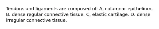 Tendons and ligaments are composed of: A. columnar epithelium. B. dense regular <a href='https://www.questionai.com/knowledge/kYDr0DHyc8-connective-tissue' class='anchor-knowledge'>connective tissue</a>. C. elastic cartilage. D. dense irregular connective tissue.