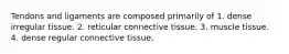 Tendons and ligaments are composed primarily of 1. dense irregular tissue. 2. reticular connective tissue. 3. muscle tissue. 4. dense regular connective tissue.