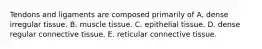 Tendons and ligaments are composed primarily of A. dense irregular tissue. B. muscle tissue. C. epithelial tissue. D. dense regular connective tissue. E. reticular connective tissue.