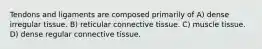 Tendons and ligaments are composed primarily of A) dense irregular tissue. B) reticular connective tissue. C) muscle tissue. D) dense regular connective tissue.