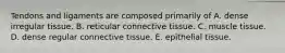 Tendons and ligaments are composed primarily of A. dense irregular tissue. B. reticular connective tissue. C. muscle tissue. D. dense regular connective tissue. E. epithelial tissue.