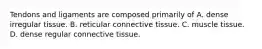 Tendons and ligaments are composed primarily of A. dense irregular tissue. B. reticular connective tissue. C. muscle tissue. D. dense regular connective tissue.