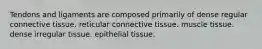 Tendons and ligaments are composed primarily of dense regular connective tissue. reticular connective tissue. muscle tissue. dense irregular tissue. epithelial tissue.