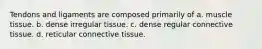 Tendons and ligaments are composed primarily of a. muscle tissue. b. dense irregular tissue. c. dense regular connective tissue. d. reticular connective tissue.