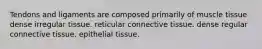 Tendons and ligaments are composed primarily of muscle tissue dense irregular tissue. reticular connective tissue. dense regular connective tissue. epithelial tissue.