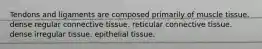 Tendons and ligaments are composed primarily of muscle tissue. dense regular connective tissue. reticular connective tissue. dense irregular tissue. epithelial tissue.