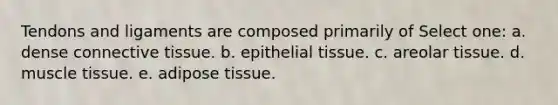 Tendons and ligaments are composed primarily of Select one: a. dense connective tissue. b. epithelial tissue. c. areolar tissue. d. muscle tissue. e. adipose tissue.