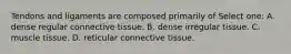 Tendons and ligaments are composed primarily of Select one: A. dense regular connective tissue. B. dense irregular tissue. C. muscle tissue. D. reticular connective tissue.