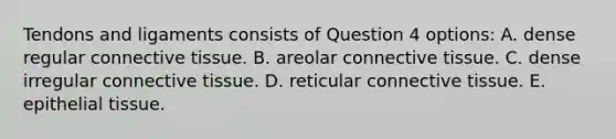 Tendons and ligaments consists of Question 4 options: A. dense regular <a href='https://www.questionai.com/knowledge/kYDr0DHyc8-connective-tissue' class='anchor-knowledge'>connective tissue</a>. B. areolar connective tissue. C. dense irregular connective tissue. D. reticular connective tissue. E. <a href='https://www.questionai.com/knowledge/k7dms5lrVY-epithelial-tissue' class='anchor-knowledge'>epithelial tissue</a>.