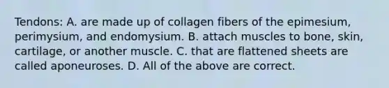 Tendons: A. are made up of collagen fibers of the epimesium, perimysium, and endomysium. B. attach muscles to bone, skin, cartilage, or another muscle. C. that are flattened sheets are called aponeuroses. D. All of the above are correct.