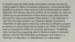 It tends to assume that media and media content can have a pretty powerful effect on people's behaviors. It has mostly been applied to violence. How viewing violent media leads to violent behavior. This theory says the content of the media can have an influence on your particular actions based upon what you see. We want to copy and emulate these actions. [The idea here is that the message content can influence people and what's important to take away is that the content can influence people to behave in some dysfunctional ways.] SCT holds it's influence over us through the effect of vicarious learning or "modeling"; [aka: we learn by observing others] Media content to behavior follows a FOUR-STEP PROCESS according to this theory: 1.) Attention 2.) Retention 3.) Reproduction 4.) Motivation