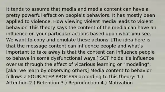 It tends to assume that media and media content can have a pretty powerful effect on people's behaviors. It has mostly been applied to violence. How viewing violent media leads to violent behavior. This theory says the content of the media can have an influence on your particular actions based upon what you see. We want to copy and emulate these actions. [The idea here is that the message content can influence people and what's important to take away is that the content can influence people to behave in some dysfunctional ways.] SCT holds it's influence over us through the effect of vicarious learning or "modeling"; [aka: we learn by observing others] Media content to behavior follows a FOUR-STEP PROCESS according to this theory: 1.) Attention 2.) Retention 3.) Reproduction 4.) Motivation