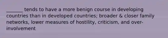 _______ tends to have a more benign course in developing countries than in developed countries; broader & closer family networks, lower measures of hostility, criticism, and over-involvement