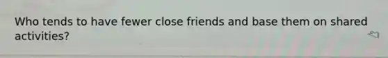 Who tends to have fewer close friends and base them on shared activities?