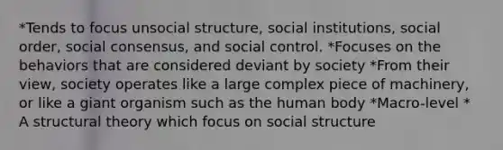 *Tends to focus unsocial structure, social institutions, social order, social consensus, and social control. *Focuses on the behaviors that are considered deviant by society *From their view, society operates like a large complex piece of machinery, or like a giant organism such as the human body *Macro-level * A structural theory which focus on social structure