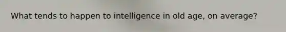 What tends to happen to intelligence in old age, on average?​