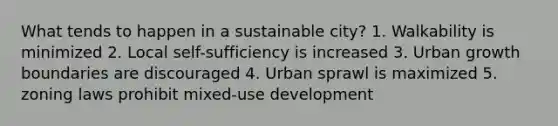 What tends to happen in a sustainable city? 1. Walkability is minimized 2. Local self-sufficiency is increased 3. Urban growth boundaries are discouraged 4. Urban sprawl is maximized 5. zoning laws prohibit mixed-use development