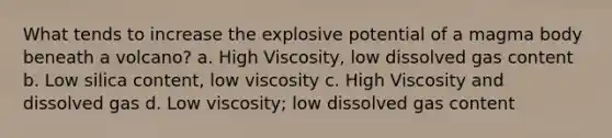 What tends to increase the explosive potential of a magma body beneath a volcano? a. High Viscosity, low dissolved gas content b. Low silica content, low viscosity c. High Viscosity and dissolved gas d. Low viscosity; low dissolved gas content