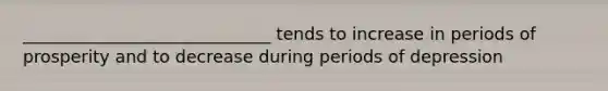 _____________________________ tends to increase in periods of prosperity and to decrease during periods of depression