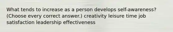 What tends to increase as a person develops self-awareness? (Choose every correct answer.) creativity leisure time job satisfaction leadership effectiveness