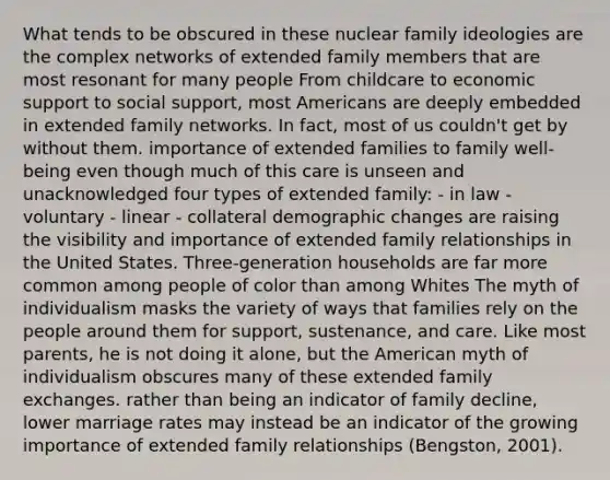 What tends to be obscured in these nuclear family ideologies are the complex networks of extended family members that are most resonant for many people From childcare to economic support to social support, most Americans are deeply embedded in extended family networks. In fact, most of us couldn't get by without them. importance of extended families to family well-being even though much of this care is unseen and unacknowledged four types of extended family: - in law - voluntary - linear - collateral demographic changes are raising the visibility and importance of extended family relationships in the United States. Three-generation households are far more common among people of color than among Whites The myth of individualism masks the variety of ways that families rely on the people around them for support, sustenance, and care. Like most parents, he is not doing it alone, but the American myth of individualism obscures many of these extended family exchanges. rather than being an indicator of family decline, lower marriage rates may instead be an indicator of the growing importance of extended family relationships (Bengston, 2001).