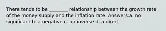 There tends to be ________ relationship between the growth rate of the money supply and the inflation rate. Answers:a. no significant b. a negative c. an inverse d. a direct