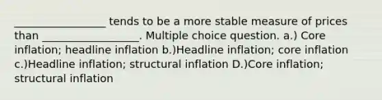 _________________ tends to be a more stable measure of prices than __________________. Multiple choice question. a.) Core inflation; headline inflation b.)Headline inflation; core inflation c.)Headline inflation; structural inflation D.)Core inflation; structural inflation