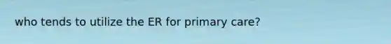 who tends to utilize the ER for primary care?