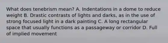 What does tenebrism mean? A. Indentations in a dome to reduce weight B. Drastic contrasts of lights and darks, as in the use of strong focused light in a dark painting C. A long rectangular space that usually functions as a passageway or corridor D. Full of implied movement