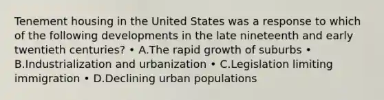 Tenement housing in the United States was a response to which of the following developments in the late nineteenth and early twentieth centuries? • A.The rapid growth of suburbs • B.Industrialization and urbanization • C.Legislation limiting immigration • D.Declining urban populations