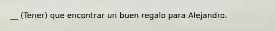 __ (Tener) que encontrar un buen regalo para Alejandro.