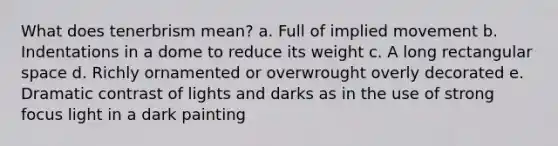 What does tenerbrism mean? a. Full of implied movement b. Indentations in a dome to reduce its weight c. A long rectangular space d. Richly ornamented or overwrought overly decorated e. Dramatic contrast of lights and darks as in the use of strong focus light in a dark painting