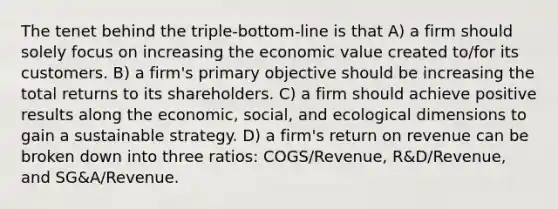 The tenet behind the triple-bottom-line is that A) a firm should solely focus on increasing the economic value created to/for its customers. B) a firm's primary objective should be increasing the total returns to its shareholders. C) a firm should achieve positive results along the economic, social, and ecological dimensions to gain a sustainable strategy. D) a firm's return on revenue can be broken down into three ratios: COGS/Revenue, R&D/Revenue, and SG&A/Revenue.