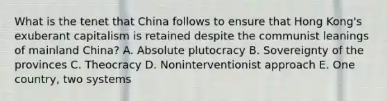 What is the tenet that China follows to ensure that Hong Kong's exuberant capitalism is retained despite the communist leanings of mainland China? A. Absolute plutocracy B. Sovereignty of the provinces C. Theocracy D. Noninterventionist approach E. One country, two systems