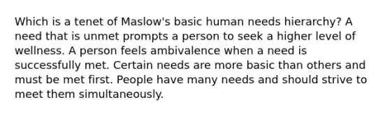 Which is a tenet of Maslow's basic human needs hierarchy? A need that is unmet prompts a person to seek a higher level of wellness. A person feels ambivalence when a need is successfully met. Certain needs are more basic than others and must be met first. People have many needs and should strive to meet them simultaneously.