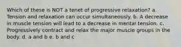 Which of these is NOT a tenet of progressive relaxation? a. Tension and relaxation can occur simultaneously. b. A decrease in muscle tension will lead to a decrease in mental tension. c. Progressively contract and relax the major muscle groups in the body. d. a and b e. b and c