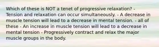 Which of these is NOT a tenet of progressive relaxation? - Tension and relaxation can occur simultaneously. - A decrease in muscle tension will lead to a decrease in mental tension. - all of these - An increase in muscle tension will lead to a decrease in mental tension - Progressively contract and relax the major muscle groups in the body.