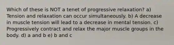 Which of these is NOT a tenet of progressive relaxation? a) Tension and relaxation can occur simultaneously. b) A decrease in muscle tension will lead to a decrease in mental tension. c) Progressively contract and relax the major muscle groups in the body. d) a and b e) b and c