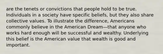 are the tenets or convictions that people hold to be true. Individuals in a society have specific beliefs, but they also share collective values. To illustrate the difference, Americans commonly believe in the American Dream—that anyone who works hard enough will be successful and wealthy. Underlying this belief is the American value that wealth is good and important.