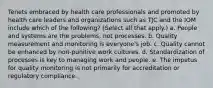 Tenets embraced by health care professionals and promoted by health care leaders and organizations such as TJC and the IOM include which of the following? (Select all that apply.) a. People and systems are the problems, not processes. b. Quality measurement and monitoring is everyone's job. c. Quality cannot be enhanced by non-punitive work cultures. d. Standardization of processes is key to managing work and people. e. The impetus for quality monitoring is not primarily for accreditation or regulatory compliance.