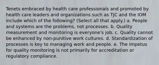 Tenets embraced by health care professionals and promoted by health care leaders and organizations such as TJC and the IOM include which of the following? (Select all that apply.) a. People and systems are the problems, not processes. b. Quality measurement and monitoring is everyone's job. c. Quality cannot be enhanced by non-punitive work cultures. d. Standardization of processes is key to managing work and people. e. The impetus for quality monitoring is not primarily for accreditation or regulatory compliance.