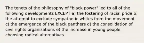 The tenets of the philosophy of "black power" led to all of the following developments EXCEPT a) the fostering of racial pride b) the attempt to exclude sympathetic whites from the movement c) the emergence of the black panthers d) the consolidation of civil rights organizations e) the increase in young people choosing radical alternatives